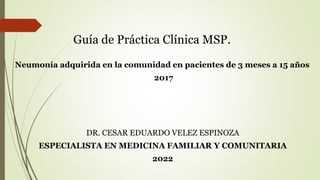 Guía de Práctica Clínica MSP.
Neumonía adquirida en la comunidad en pacientes de 3 meses a 15 años
2017
DR. CESAR EDUARDO VELEZ ESPINOZA
ESPECIALISTA EN MEDICINA FAMILIAR Y COMUNITARIA
2022
 
