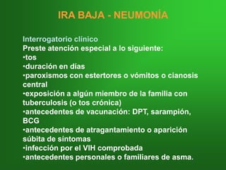 IRA BAJAIRA BAJA -- NEUMONÍANEUMONÍA
Interrogatorio clínicoInterrogatorio clínico
Preste atención especial a lo siguiente:Preste atención especial a lo siguiente:
••tostos
••duración en díasduración en días
••paroxismos con estertores o vómitos o cianosisparoxismos con estertores o vómitos o cianosis
centralcentral
••exposición a algún miembro de la familia conexposición a algún miembro de la familia con
tuberculosis (o tos crónica)tuberculosis (o tos crónica)
••antecedentes de vacunación: DPT, sarampión,antecedentes de vacunación: DPT, sarampión,
BCGBCG
••antecedentes de atragantamiento o apariciónantecedentes de atragantamiento o aparición
súbita de síntomassúbita de síntomas
••infección por el VIH comprobadainfección por el VIH comprobada
••antecedentes personales o familiares de asma.antecedentes personales o familiares de asma.
 