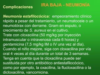 Complicaciones
Neumonía estafilocócica: empeoramiento clínico
rápido a pesar del tratamiento, un neumatocele o un
neumotórax con derrame. Gram en esputo, o
crecimiento de S. aureus en el cultivo.
Trate con cloxacilina (50 mg/kg por inyección
intramuscular o intravenosa cada 6 horas) y
gentamicina (7,5 mg/kg IM o IV una vez al día).
Cuando el niño mejore, siga con cloxacilina por vía
oral 4 veces al día durante un total de 3 semanas.
Tenga en cuenta que la cloxacilina puede ser
sustituida por otro antibiótico antiestafilocócico,
como por ejemplo, la oxacilina, la flucloxacilina o la
dicloxacilina, vancomicina.
IRA BAJAIRA BAJA -- NEUMONÍANEUMONÍA
 