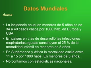 Datos MundialesDatos Mundiales
Asma
•• La incidencia anual en menores de 5 años es deLa incidencia anual en menores de 5 años es de
34 a 40 casos34 a 40 casos casoscasos por 1000por 1000 habhab. en Europa y. en Europa y
USA.USA.
•• En países en vías de desarrollo las infeccionesEn países en vías de desarrollo las infecciones
respiratorias agudas constituyen el 25 % de larespiratorias agudas constituyen el 25 % de la
mortalidad infantil en menores de 5 años.mortalidad infantil en menores de 5 años.
•• EnEn SudámericaSudámerica y África la mortalidad oscila entrey África la mortalidad oscila entre
11 a 15 por 100011 a 15 por 1000 habshabs. En menores de 5 años.. En menores de 5 años.
•• No contamos con estadísticas nacionales.No contamos con estadísticas nacionales.
 