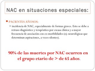 NAC en situaciones especiales:
PACIENTES AÑOSOS:
> incidencia de NAC, especialmente de formas graves. Esto se debe a
retraso diagnóstico y terapéutico por escasa clínica y a mayor
frecuencia de asociación con co-morbilidades (ej: neurológicas que
determinan aspiraciones, a veces silentes).
90% de las muertes por NAC ocurren en
el grupo etario de > de 65 años.
 