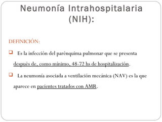 Neumonía Intrahospitalaria
(NIH):
DEFINICIÓN:
 Es la infección del parénquima pulmonar que se presenta
después de, como mínimo, 48-72 hs de hospitalización.
 La neumonía asociada a ventilación mecánica (NAV) es la que
aparece en pacientes tratados con AMR.
 
