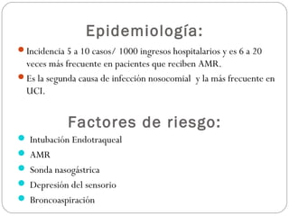 Epidemiología:
Incidencia 5 a 10 casos/ 1000 ingresos hospitalarios y es 6 a 20
veces más frecuente en pacientes que reciben AMR.
Es la segunda causa de infección nosocomial y la más frecuente en
UCI.
Factores de riesgo:
 Intubación Endotraqueal
 AMR
 Sonda nasogástrica
 Depresión del sensorio
 Broncoaspiración
 