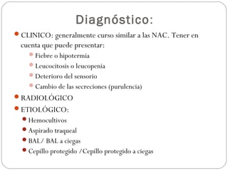 Diagnóstico:
CLINICO: generalmente curso similar a las NAC. Tener en
cuenta que puede presentar:
Fiebre o hipotermia
Leucocitosis o leucopenia
Deterioro del sensorio
Cambio de las secreciones (purulencia)
RADIOLÓGICO
ETIOLÓGICO:
Hemocultivos
Aspirado traqueal
BAL/ BAL a ciegas
Cepillo protegido /Cepillo protegido a ciegas
 