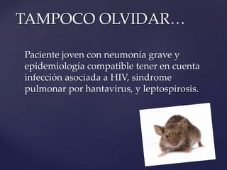 Paciente joven con neumonía grave y
epidemiología compatible tener en cuenta
infección asociada a HIV, sindrome
pulmonar por hantavirus, y leptospirosis.
TAMPOCO OLVIDAR…
 