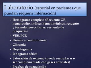  Hemograma completo (Recuento GR,
hematocrito, índices hematimétricos, recuento
y fórmula leucocitarias, recuento de
plaquetas)
 VES, PCR
 Uremia y creatininemia
 Glicemia
 Hepatograma
 Ionograma sérico
 Saturación de oxígeno (puede reemplazar o
ser complementada con gases arteriales)
 Pruebas de coagulación
Laboratorio (especial en pacientes que
puedan requerir internación)
 