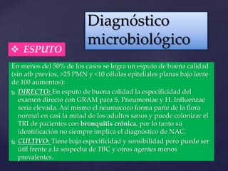 En menos del 50% de los casos se logra un esputo de buena calidad
(sin atb previos, >25 PMN y <10 células epiteliales planas bajo lente
de 100 aumentos):
 DIRECTO: En esputo de buena calidad la especificidad del
examen directo con GRAM para S. Pneumoniae y H. Influenzae
sería elevada. Así mismo el neumococo forma parte de la flora
normal en casi la mitad de los adultos sanos y puede colonizar el
TRI de pacientes con bronquitis crónica, por lo tanto su
identificación no siempre implica el diagnóstico de NAC.
 CULTIVO: Tiene baja especificidad y sensibilidad pero puede ser
útil frente a la sospecha de TBC y otros agentes menos
prevalentes.
Diagnóstico
microbiológico
 ESPUTO
 