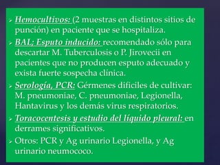  Hemocultivos: (2 muestras en distintos sitios de
punción) en paciente que se hospitaliza.
 BAL; Esputo inducido: recomendado sólo para
descartar M. Tuberculosis o P. Jirovecii en
pacientes que no producen esputo adecuado y
exista fuerte sospecha clínica.
 Serología, PCR: Gérmenes dificiles de cultivar:
M. pneumoniae, C. pneumoniae, Legionella,
Hantavirus y los demás virus respiratorios.
 Toracocentesis y estudio del líquido pleural: en
derrames significativos.
 Otros: PCR y Ag urinario Legionella, y Ag
urinario neumococo.
 