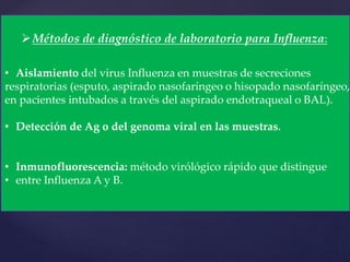 Métodos de diagnóstico de laboratorio para Influenza:
• Aislamiento del virus Influenza en muestras de secreciones
respiratorias (esputo, aspirado nasofaríngeo o hisopado nasofaríngeo,
en pacientes intubados a través del aspirado endotraqueal o BAL).
• Detección de Ag o del genoma viral en las muestras.
• Inmunofluorescencia: método virólógico rápido que distingue
• entre Influenza A y B.
 