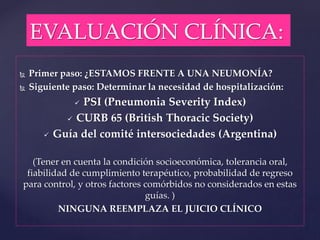 EVALUACIÓN CLÍNICA:
 Primer paso: ¿ESTAMOS FRENTE A UNA NEUMONÍA?
 Siguiente paso: Determinar la necesidad de hospitalización:
 PSI (Pneumonia Severity Index)
 CURB 65 (British Thoracic Society)
 Guía del comité intersociedades (Argentina)
(Tener en cuenta la condición socioeconómica, tolerancia oral,
fiabilidad de cumplimiento terapéutico, probabilidad de regreso
para control, y otros factores comórbidos no considerados en estas
guías. )
NINGUNA REEMPLAZA EL JUICIO CLÍNICO
 
