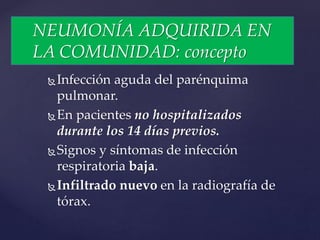 Infección aguda del parénquima
pulmonar.
En pacientes no hospitalizados
durante los 14 días previos.
Signos y síntomas de infección
respiratoria baja.
Infiltrado nuevo en la radiografía de
tórax.
NEUMONÍA ADQUIRIDA EN
LA COMUNIDAD: concepto
 