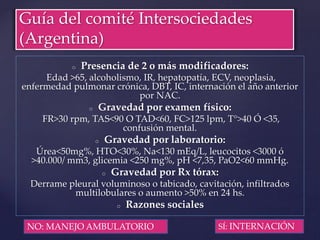 o Presencia de 2 o más modificadores:
Edad >65, alcoholismo, IR, hepatopatía, ECV, neoplasia,
enfermedad pulmonar crónica, DBT, IC, internación el año anterior
por NAC.
o Gravedad por examen físico:
FR>30 rpm, TAS<90 O TAD<60, FC>125 lpm, T°>40 Ó <35,
confusión mental.
o Gravedad por laboratorio:
Úrea<50mg%, HTO<30%, Na<130 mEq/L, leucocitos <3000 ó
>40.000/ mm3, glicemia <250 mg%, pH <7,35, PaO2<60 mmHg.
o Gravedad por Rx tórax:
Derrame pleural voluminoso o tabicado, cavitación, infiltrados
multilobulares o aumento >50% en 24 hs.
o Razones sociales
Guía del comité Intersociedades
(Argentina)
SÍ: INTERNACIÓNNO: MANEJO AMBULATORIO
 