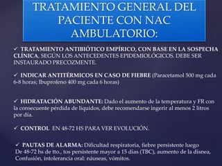 TRATAMIENTO GENERAL DEL
PACIENTE CON NAC
AMBULATORIO:
 TRATAMIENTO ANTIBIÓTICO EMPÍRICO, CON BASE EN LA SOSPECHA
CLÍNICA, SEGÚN LOS ANTECEDENTES EPIDEMIOLÓGICOS. DEBE SER
INSTAURADO PRECOZMENTE.
 INDICAR ANTITÉRMICOS EN CASO DE FIEBRE (Paracetamol 500 mg cada
6-8 horas; Ibuprofeno 400 mg cada 6 horas)
 HIDRATACIÓN ABUNDANTE: Dado el aumento de la temperatura y FR con
la consecuente pérdida de líquidos, debe recomendarse ingerir al menos 2 litros
por día.
 CONTROL EN 48-72 HS PARA VER EVOLUCIÓN.
 PAUTAS DE ALARMA: Dificultad respiratoria, fiebre persistente luego
De 48-72 hs de tto., tos persistente mayor a 15 días (TBC), aumento de la disnea,
Confusión, intolerancia oral: náuseas, vómitos.
 