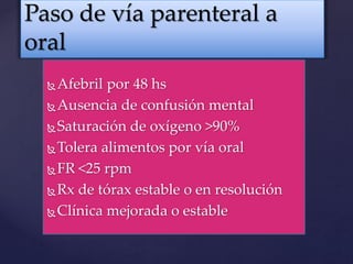 Afebril por 48 hs
Ausencia de confusión mental
Saturación de oxígeno >90%
Tolera alimentos por vía oral
FR <25 rpm
Rx de tórax estable o en resolución
Clínica mejorada o estable
Paso de vía parenteral a
oral
 