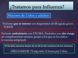 ¿Tratamos para Influenza?
Mayores de 2 años y adultos:
Paciente que se interne con diagnóstico de IR aguda grave:
TODOS
Paciente ambulatorio con ETI/ IRA: Pacientes con alto riesgo
de complicaciones (mismo grupo a los que se les indica
la vacuna antigripal)
El tto debe iniciarse dentro de las 48 hs del comienzo de los síntomas.
OSELTAMIVIR 75 mg cada 12 horas por 5 días.
 