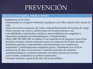 PREVENCIÓN
VACUNA ANTIGRIPAL: INDICACIONES:
- Trabajadores de la salud
- Embarazadas en cualquier trimestre y puérperas con niños menores de 6 meses de
vida.
- Niños de 6 meses a menores de 2 años: independientemente de factores de riesgo.
- Niños mayores de 2 años y adultos hasta los 64 años inclusive, con
comorbilidades: respiratorias, cardíacas, inmunodeficiencias congénitas o
adquiridas; pacientes oncohematológicos y transplantados;
- Otros: IMC>40, DBT, IRC en diálisis o con expectativas de ingresar a ésta en los
próximos 6 meses, retraso madurativo grave en menores de 18 años de edad,
sindromes genéticos, enfermedades neuromusculares con compromiso
respiratorio y malformaciones congénitas graves. Tratamiento con AAS en
menores de 18 años. Convivientes o contactos estrechos de enfermos
oncohematológicos. Contactos estrechos con niños menores de 6 meses
(convivientes, cuidadores en jardines maternales)
- Pacientes mayores o igual de 65 años del sector público.
 
