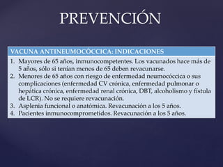 VACUNA ANTINEUMOCÓCCICA: INDICACIONES
1. Mayores de 65 años, inmunocompetentes. Los vacunados hace más de
5 años, sólo si tenían menos de 65 deben revacunarse.
2. Menores de 65 años con riesgo de enfermedad neumocóccica o sus
complicaciones (enfermedad CV crónica, enfermedad pulmonar o
hepática crónica, enfermedad renal crónica, DBT, alcoholismo y fístula
de LCR). No se requiere revacunación.
3. Asplenia funcional o anatómica. Revacunación a los 5 años.
4. Pacientes inmunocomprometidos. Revacunación a los 5 años.
PREVENCIÓN
 