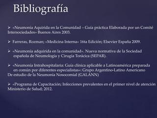 Bibliografía
 «Neumonía Aquirida en la Comunidad – Guía práctica Elaborada por un Comité
Intersociedades» Buenos Aires 2003.
 Farreras, Rozman; «Medicina Interna» 16ta Edición; Elsevier España 2009.
 «Neumonía adquirida en la comunidad». Nueva normativa de la Sociedad
española de Neumología y Cirugía Torácica (SEPAR).
 «Neumonía Intrahospitalaria: Guía clínica aplicable a Latinoamérica preparada
en común por diferentes especialistas»: Grupo Argentino-Latino Americano
De estudio de la Neumonía Nosocomial (GALANN)
 «Programa de Capacitación; Infecciones prevalentes en el primer nivel de atención
Ministerio de Salud; 2012.
 