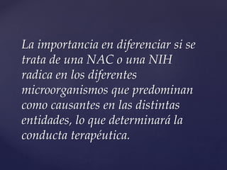 La importancia en diferenciar si se
trata de una NAC o una NIH
radica en los diferentes
microorganismos que predominan
como causantes en las distintas
entidades, lo que determinará la
conducta terapéutica.
 