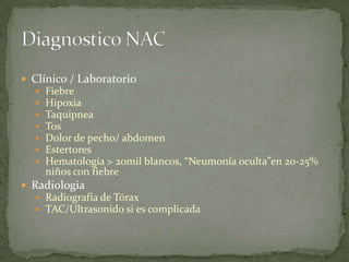  Clínico / Laboratorio
     Fiebre
     Hipoxia
     Taquipnea
     Tos
     Dolor de pecho/ abdomen
     Estertores
     Hematología > 20mil blancos, “Neumonía oculta”en 20-25%
      niños con fiebre
 Radiologia
   Radiografía de Tórax
   TAC/Ultrasonido si es complicada
 