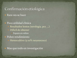  Rara ves se hace


 Poca utilidad clínica
   Resultados lentos (serología, pcr, …)
   Difícil de obtener
      Esputo en niños

 Pobre rendimiento
   Hemocultivo (5-10% neumococo)


 Mas que todo en investigación
 