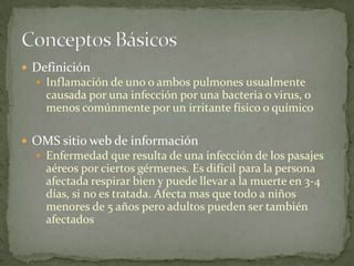  Definición
   Inflamación de uno o ambos pulmones usualmente
    causada por una infección por una bacteria o virus, o
    menos comúnmente por un irritante físico o químico

 OMS sitio web de información
   Enfermedad que resulta de una infección de los pasajes
    aéreos por ciertos gérmenes. Es difícil para la persona
    afectada respirar bien y puede llevar a la muerte en 3-4
    días, si no es tratada. Afecta mas que todo a niños
    menores de 5 años pero adultos pueden ser también
    afectados
 