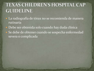  La radiografía de tórax no se recomienda de manera
  rutinaria
 Debe ser obtenida solo cuando hay duda clínica
 Se debe de obtener cuando se sospecha enfermedad
  severa o complicada
 