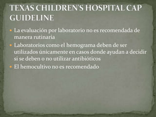  La evaluación por laboratorio no es recomendada de
  manera rutinaria
 Laboratorios como el hemograma deben de ser
  utilizados únicamente en casos donde ayudan a decidir
  si se deben o no utilizar antibióticos
 El hemocultivo no es recomendado
 