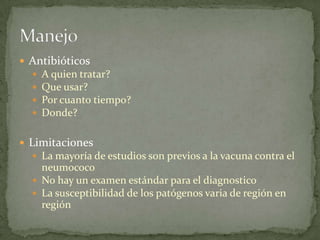  Antibióticos
     A quien tratar?
     Que usar?
     Por cuanto tiempo?
     Donde?

 Limitaciones
   La mayoría de estudios son previos a la vacuna contra el
    neumococo
   No hay un examen estándar para el diagnostico
   La susceptibilidad de los patógenos varia de región en
    región
 