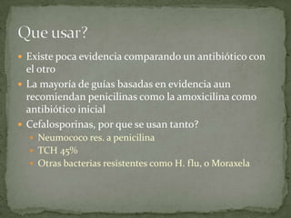  Existe poca evidencia comparando un antibiótico con
  el otro
 La mayoría de guías basadas en evidencia aun
  recomiendan penicilinas como la amoxicilina como
  antibiótico inicial
 Cefalosporinas, por que se usan tanto?
   Neumococo res. a penicilina
   TCH 45%
   Otras bacterias resistentes como H. flu, o Moraxela
 