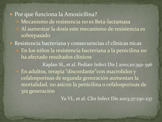 Por que funciona la Amoxicilina?
   Mecanismo de resistencia no es Beta-lactamasa
   Al aumentar la dosis este mecanismo de resistencia es
    sobrepasado
 Resistencia bacteriana y consecuencias cl clínicas nicas
   En los niños la resistencia bacteriana a la penicilina no
    ha afectado resultados clínicos
              Kaplan SL, et al. Pediatr Infect Dis J 2001;20:392-396
   En adultos, terapia “discordante”con macrolidos y
     cefalosporinas de segunda generación aumentan la
     mortalidad, no asícon la penicilina o cefalosporinas de
     3ra generación
                       Yu VL, et al. Clin Infect Dis 2003;37:230-237
 