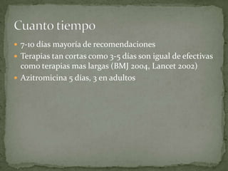  7-10 días mayoría de recomendaciones
 Terapias tan cortas como 3-5 días son igual de efectivas
  como terapias mas largas (BMJ 2004, Lancet 2002)
 Azitromicina 5 días, 3 en adultos
 