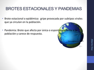 BROTES ESTACIONALES Y PANDEMIAS
• Brote estacional o epidémico: gripe provocada por subtipos virales
que ya circulan en la población.
• Pandemia: Brote que afecta por única o espontáneamente a la
población y carece de respuesta.
• Guía practica clínica GPC
AlbertoDíaz
 