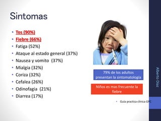 Sintomas
• Tos (90%)
• Fiebre (66%)
• Fatiga (52%)
• Ataque al estado general (37%)
• Nausea y vomito (37%)
• Mialgia (32%)
• Coriza (32%)
• Cefalea (26%)
• Odinofagia (21%)
• Diarrea (17%)
• Guía practica clínica GPC
Niños es mas frecuente la
fiebre
79% de los adultos
presentan la sintomatología
AlbertoDíaz
 