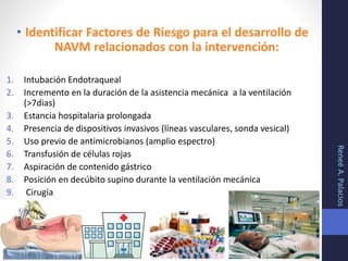 • Identificar Factores de Riesgo para el desarrollo de
NAVM relacionados con la intervención:
1. Intubación Endotraqueal
2. Incremento en la duración de la asistencia mecánica a la ventilación
(>7dias)
3. Estancia hospitalaria prolongada
4. Presencia de dispositivos invasivos (líneas vasculares, sonda vesical)
5. Uso previo de antimicrobianos (amplio espectro)
6. Transfusión de células rojas
7. Aspiración de contenido gástrico
8. Posición en decúbito supino durante la ventilación mecánica
9. Cirugía
ReneéA.Palacios
 