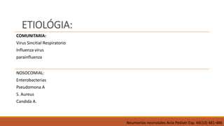 ETIOLÓGIA:
COMUNITARIA:
Virus Sincitial Respiratorio
Influenza virus
parainfluenza
NOSOCOMIAL:
Enterobacterias
Pseudomona A
S. Aureus
Candida A.
Neumonías neonatales Acta Pediatr Esp. 66(10) 481-486
 