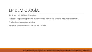 EPIDEMIOLOGÍA:
3 – 6 por cada 1000 recién nacidos.
Trastorno respiratorio perinatal más frecuente, 40% de los casos de dificultad respiratoria.
Predomina en neonato a término
Pacientes pretérmino límite nacido por cesárea.
Avery Neonatología Diagnóstico y tratamiento del Recién nacido 7ª Edición. Mhairi g. McDonald
 