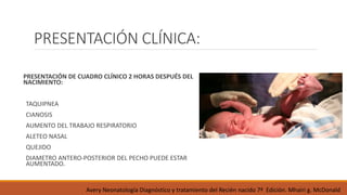 PRESENTACIÓN CLÍNICA:
PRESENTACIÓN DE CUADRO CLÍNICO 2 HORAS DESPUÉS DEL
NACIMIENTO:
TAQUIPNEA
CIANOSIS
AUMENTO DEL TRABAJO RESPIRATORIO
ALETEO NASAL
QUEJIDO
DIAMETRO ANTERO-POSTERIOR DEL PECHO PUEDE ESTAR
AUMENTADO.
Avery Neonatología Diagnóstico y tratamiento del Recién nacido 7ª Edición. Mhairi g. McDonald
 