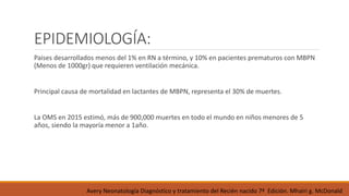 EPIDEMIOLOGÍA:
Paises desarrollados menos del 1% en RN a término, y 10% en pacientes prematuros con MBPN
(Menos de 1000gr) que requieren ventilación mecánica.
Principal causa de mortalidad en lactantes de MBPN, representa el 30% de muertes.
La OMS en 2015 estimó, más de 900,000 muertes en todo el mundo en niños menores de 5
años, siendo la mayoría menor a 1año.
Avery Neonatología Diagnóstico y tratamiento del Recién nacido 7ª Edición. Mhairi g. McDonald
 