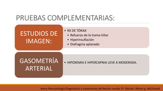 PRUEBAS COMPLEMENTARIAS:
• RX DE TÓRAX
• Refuerzo de la trama hiliar
• Hiperinsuflación
• Diafragma aplanado
ESTUDIOS DE
IMAGEN:
• HIPOXEMIA E HIPERCAPNIA LEVE A MODERADA.
GASOMETRÍA
ARTERIAL
Avery Neonatología Diagnóstico y tratamiento del Recién nacido 7ª Edición. Mhairi g. McDonald
 