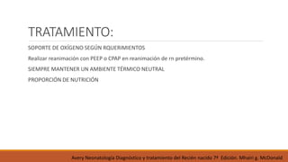 TRATAMIENTO:
SOPORTE DE OXÍGENO SEGÚN RQUERIMIENTOS
Realizar reanimación con PEEP o CPAP en reanimación de rn pretérmino.
SIEMPRE MANTENER UN AMBIENTE TÉRMICO NEUTRAL
PROPORCIÓN DE NUTRICIÓN
Avery Neonatología Diagnóstico y tratamiento del Recién nacido 7ª Edición. Mhairi g. McDonald
 