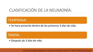 CLASIFICACIÓN DE LA NEUMONÍA:
TEMPRANA:
• Se hace presente dentro de los primeros 3 días de vida.
TARDÍA:
• Después de 3 días de vida.
Avery Neonatología Diagnóstico y tratamiento del Recién nacido 7ª Edición. Mhairi g. McDonald
 