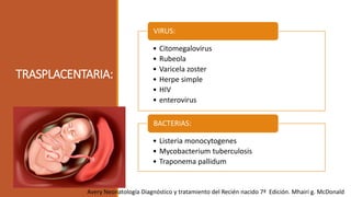 TRASPLACENTARIA:
• Citomegalovirus
• Rubeola
• Varicela zoster
• Herpe simple
• HIV
• enterovirus
VIRUS:
• Listeria monocytogenes
• Mycobacterium tuberculosis
• Traponema pallidum
BACTERIAS:
Avery Neonatología Diagnóstico y tratamiento del Recién nacido 7ª Edición. Mhairi g. McDonald
 