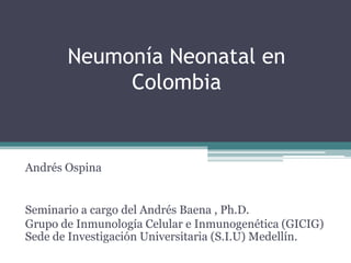 Neumonía Neonatal en
            Colombia


Andrés Ospina


Seminario a cargo del Andrés Baena , Ph.D.
Grupo de Inmunología Celular e Inmunogenética (GICIG)
Sede de Investigación Universitaria (S.I.U) Medellín.
 