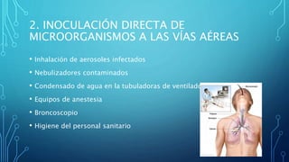 2. INOCULACIÓN DIRECTA DE 
MICROORGANISMOS A LAS VÍAS AÉREAS 
• Inhalación de aerosoles infectados 
• Nebulizadores contaminados 
• Condensado de agua en la tubuladoras de ventiladores 
• Equipos de anestesia 
• Broncoscopio 
• Higiene del personal sanitario 
 