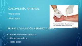 GASOMETRÍA ARTERIAL 
• Hipoxemia 
• Hipocapnia 
PRUEBAS DE FUNCIÓN HEPÁTICA Y RENAL 
• Aumento de transaminasas 
• Alteraciones de la 
coagulación 
 