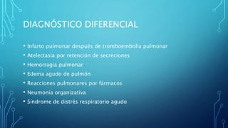 DIAGNÓSTICO DIFERENCIAL 
• Infarto pulmonar después de tromboembolia pulmonar 
• Atelectasia por retención de secreciones 
• Hemorragia pulmonar 
• Edema agudo de pulmón 
• Reacciones pulmonares por fármacos 
• Neumonía organizativa 
• Síndrome de distrés respiratorio agudo 
 