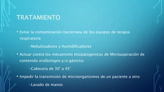 TRATAMIENTO 
• Evitar la contaminación bacteriana de los equipos de terapia 
respiratoria 
-Nebulizadores y Humidificadores 
• Actuar contra los mecanismo etiopatogenicos de Microaspiración de 
contenido orofaríngeo y/o gástrico 
-Cabecera de 30° a 45° 
• Impedir la transmisión de microorganismos de un paciente a otro 
-Lavado de manos 
 