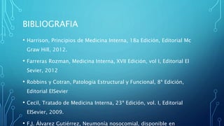 BIBLIOGRAFIA 
• Harrison, Principios de Medicina Interna, 18a Edición, Editorial Mc 
Graw Hill, 2012. 
• Farreras Rozman, Medicina Interna, XVII Edición, vol I, Editorial El 
Sevier, 2012 
• Robbins y Cotran, Patologia Estructural y Funcional, 8ª Edición, 
Editorial ElSevier 
• Cecil, Tratado de Medicina Interna, 23ª Edición, vol. I, Editorial 
ElSevier, 2009. 
• F.J. Álvarez Gutiérrez, Neumonía nosocomial, disponible en 
