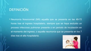 DEFINICIÓN 
• Neumonía Nosocomial (NN) aquella que se presenta en las 48-72 
horas tras el ingreso hospitalario, siempre que se haya excluido un 
proceso infeccioso pulmonar presente o en periodo de incubación en 
el momento del ingreso, o aquella neumonía que se presenta en los 7 
días tras el alta hospitalaria. 
 